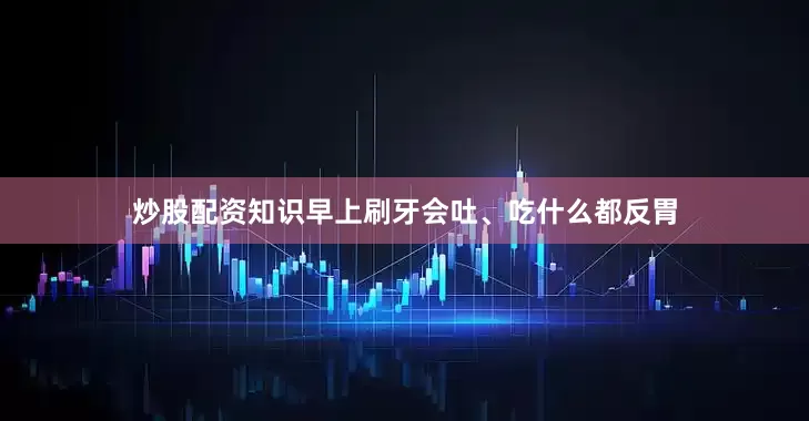 炒股配资知识早上刷牙会吐、吃什么都反胃