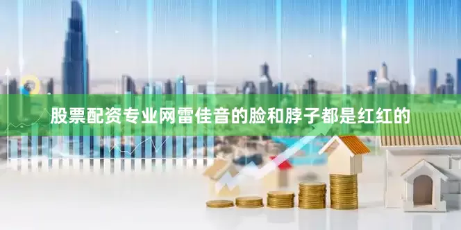 股票配资专业网雷佳音的脸和脖子都是红红的