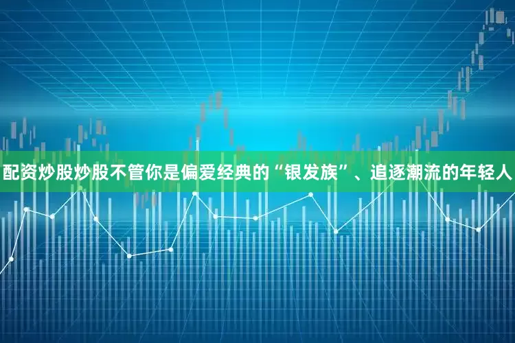 配资炒股炒股不管你是偏爱经典的“银发族”、追逐潮流的年轻人