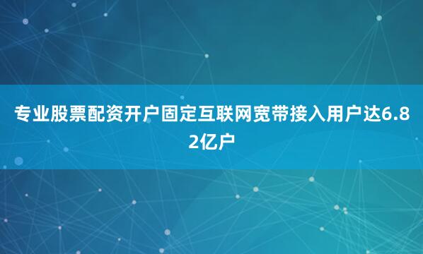 专业股票配资开户固定互联网宽带接入用户达6.82亿户