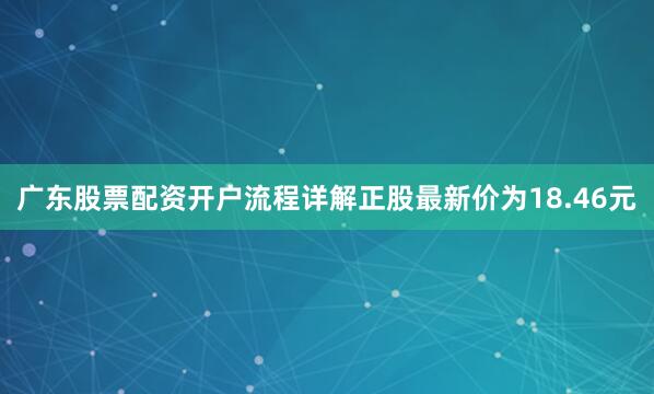 广东股票配资开户流程详解正股最新价为18.46元