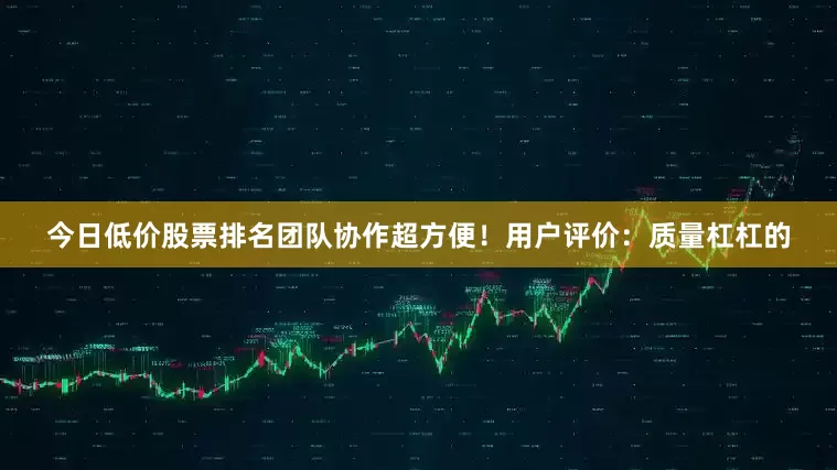 今日低价股票排名团队协作超方便！用户评价：质量杠杠的