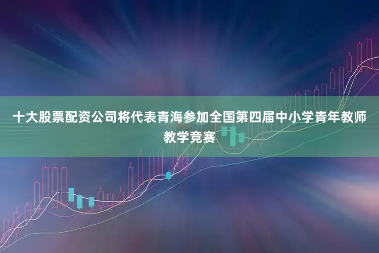 十大股票配资公司将代表青海参加全国第四届中小学青年教师教学竞赛