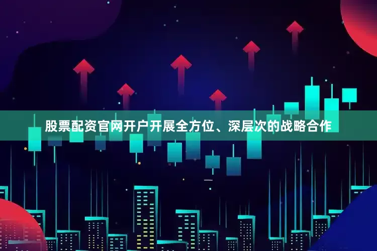 股票配资官网开户开展全方位、深层次的战略合作