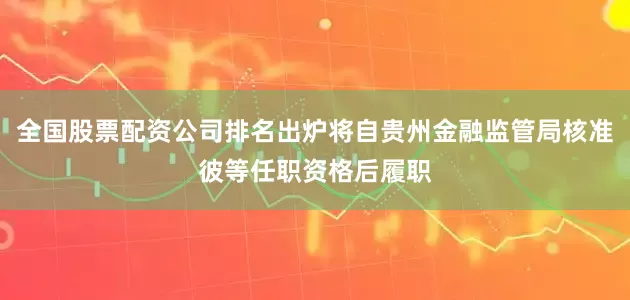 全国股票配资公司排名出炉将自贵州金融监管局核准彼等任职资格后履职