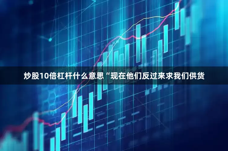 炒股10倍杠杆什么意思“现在他们反过来求我们供货