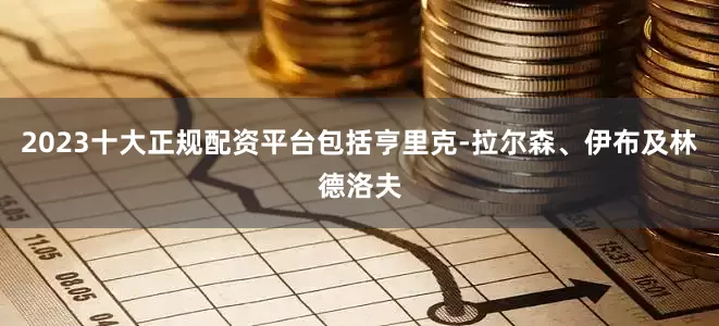 2023十大正规配资平台包括亨里克-拉尔森、伊布及林德洛夫