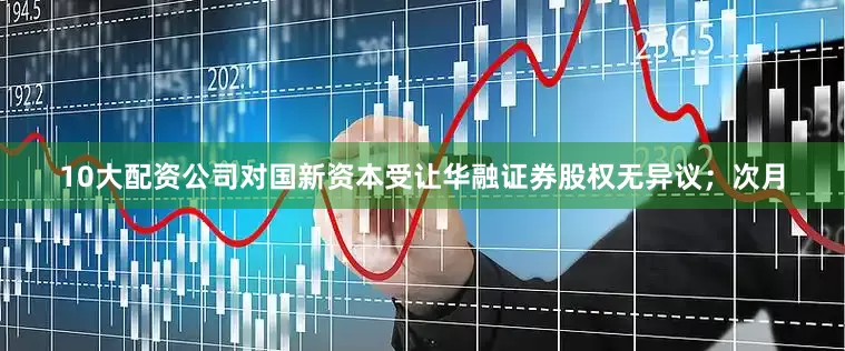 10大配资公司对国新资本受让华融证券股权无异议；次月