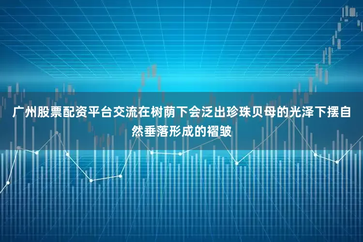 广州股票配资平台交流在树荫下会泛出珍珠贝母的光泽下摆自然垂落形成的褶皱