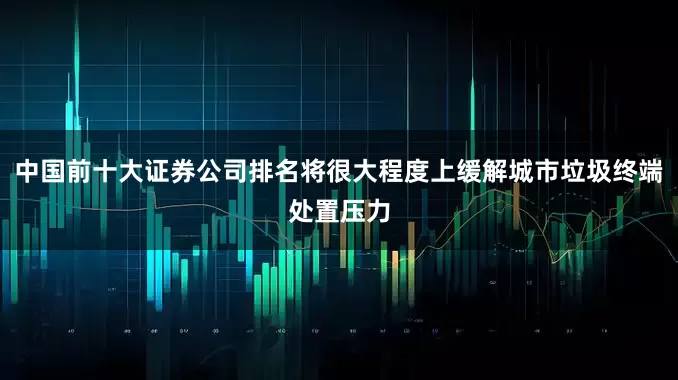 中国前十大证券公司排名将很大程度上缓解城市垃圾终端处置压力
