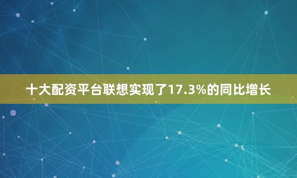 十大配资平台联想实现了17.3%的同比增长